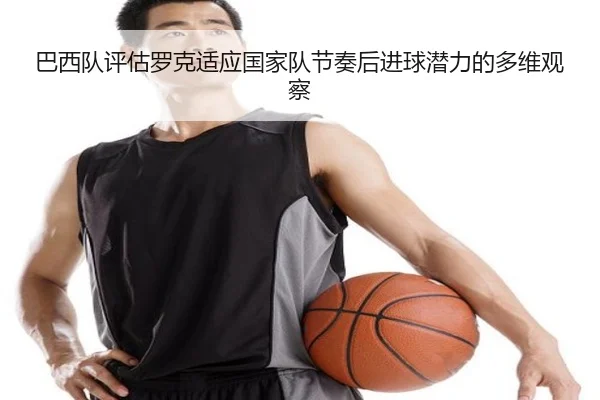 巴西队评估罗克适应国家队节奏后进球潜力的多维观察