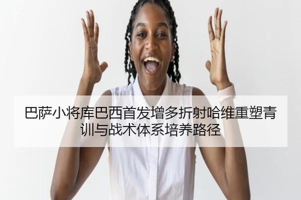 巴萨小将库巴西首发增多折射哈维重塑青训与战术体系培养路径