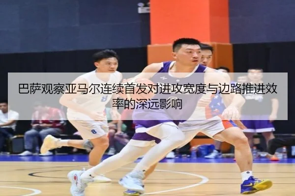 巴萨观察亚马尔连续首发对进攻宽度与边路推进效率的深远影响