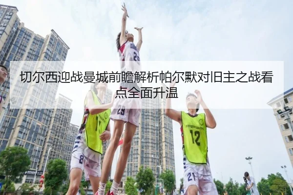 切尔西迎战曼城前瞻解析帕尔默对旧主之战看点全面升温